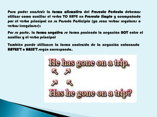 Para poder construir la forma afirmativa del Presente Perfecto debemos
utilizar como auxiliar el verbo TO HAVE en Presente Simple y acompañado
por el verbo principal en su Pasado Participio (ya sean verbos regulares o
verbos irregulares):
Por su parte, la forma negativa se forma poniendo la negación NOT entre el
auxiliar y el verbo principal
También puede utilizarse la forma contraída de la negación colocando
HAVEN'T o HASN'T según corresponda.
 