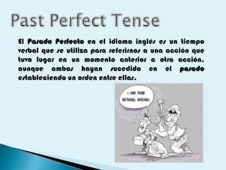 El Pasado Perfecto en el idioma inglés es un tiempo
verbal que se utiliza para referirnos a una acción que
tuvo lugar en un momento anterior a otra acción,
aunque ambas hayan sucedido en el pasado
estableciendo un orden entre ellas.
 