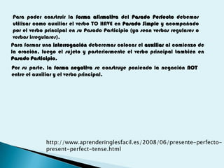 Para poder construir la forma afirmativa del Pasado Perfecto debemos
 utilizar como auxiliar el verbo TO HAVE en Pasado Simple y acompañado
 por el verbo principal en su Pasado Participio (ya sean verbos regulares o
 verbos irregulares).
Para formar una interrogación deberemos colocar el auxiliar al comienzo de
la oración, luego el sujeto y posteriormente el verbo principal también en
Pasado Participio.
Por su parte, la forma negativa se construye poniendo la negación NOT
entre el auxiliar y el verbo principal,




             http://www.aprenderinglesfacil.es/2008/06/presente-perfecto-
             present-perfect-tense.html
 