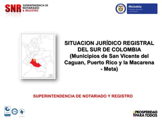 SITUACION JURÍDICO REGISTRAL
                DEL SUR DE COLOMBIA
              (Municipios de San Vicente del
            Caguan, Puerto Rico y la Macarena
                          - Meta)



SUPERINTENDENCIA DE NOTARIADO Y REGISTRO
 