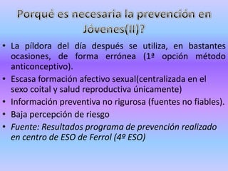 • La píldora del día después se utiliza, en bastantes
  ocasiones, de forma errónea (1ª opción método
  anticonceptivo).
• Escasa formación afectivo sexual(centralizada en el
  sexo coital y salud reproductiva únicamente)
• Información preventiva no rigurosa (fuentes no fiables).
• Baja percepción de riesgo
• Fuente: Resultados programa de prevención realizado
  en centro de ESO de Ferrol (4º ESO)
 