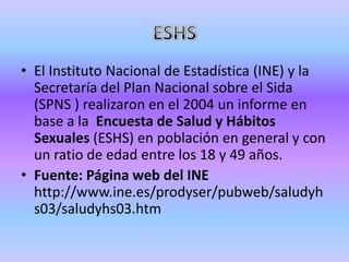 • El Instituto Nacional de Estadística (INE) y la
  Secretaría del Plan Nacional sobre el Sida
  (SPNS ) realizaron en el 2004 un informe en
  base a la Encuesta de Salud y Hábitos
  Sexuales (ESHS) en población en general y con
  un ratio de edad entre los 18 y 49 años.
• Fuente: Página web del INE
  http://www.ine.es/prodyser/pubweb/saludyh
  s03/saludyhs03.htm
 