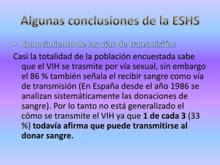 Casi la totalidad de la población encuestada sabe
  que el VIH se trasmite por vía sexual, sin embargo
  el 86 % también señala el recibir sangre como vía
  de transmisión (En España desde el año 1986 se
  analizan sistemáticamente las donaciones de
  sangre). Por lo tanto no está generalizado el
  cómo se transmite el VIH ya que 1 de cada 3 (33
  %) todavía afirma que puede transmitirse al
  donar sangre.
 