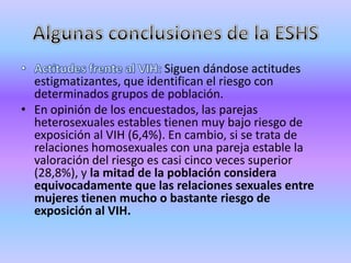 Siguen dándose actitudes
  estigmatizantes, que identifican el riesgo con
  determinados grupos de población.
• En opinión de los encuestados, las parejas
  heterosexuales estables tienen muy bajo riesgo de
  exposición al VIH (6,4%). En cambio, si se trata de
  relaciones homosexuales con una pareja estable la
  valoración del riesgo es casi cinco veces superior
  (28,8%), y la mitad de la población considera
  equivocadamente que las relaciones sexuales entre
  mujeres tienen mucho o bastante riesgo de
  exposición al VIH.
 