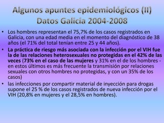 • Los hombres representan el 75,7% de los casos registrados en
  Galicia, con una edad media en el momento del diagnóstico de 38
  años (el 71% del total tenían entre 25 y 44 años).
• La práctica de riesgo más asociada con la infección por el VIH fue
  la de las relaciones heterosexuales no protegidas en el 42% de las
  veces (73% en el caso de las mujeres y 31% en el de los hombres -
  en estos últimos es más frecuente la transmisión por relaciones
  sexuales con otros hombres no protegidas, y con un 35% de los
  casos)
• las infecciones por compartir material de inyección para drogas
  supone el 25 % de los casos registrados de nueva infección por el
  VIH (20,8% en mujeres y el 28,5% en hombres).
 