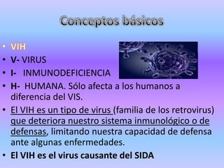 • V- VIRUS
• I- INMUNODEFICIENCIA
• H- HUMANA. Sólo afecta a los humanos a
  diferencia del VIS.
• El VIH es un tipo de virus (familia de los retrovirus)
  que deteriora nuestro sistema inmunológico o de
  defensas, limitando nuestra capacidad de defensa
  ante algunas enfermedades.
• El VIH es el virus causante del SIDA
 