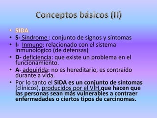 • S- Síndrome : conjunto de signos y síntomas
• I- Inmuno: relacionado con el sistema
  inmunológico (de defensas)
• D- deficiencia: que existe un problema en el
  funcionamiento.
• A- adquirida: no es hereditario, es contraído
  durante a vida.
• Por lo tanto el SIDA es un conjunto de síntomas
  (clínicos), producidos por el VIH,que hacen que
  las personas sean más vulnerables a contraer
  enfermedades o ciertos tipos de carcinomas.
 