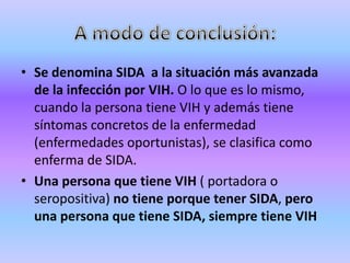 • Se denomina SIDA a la situación más avanzada
  de la infección por VIH. O lo que es lo mismo,
  cuando la persona tiene VIH y además tiene
  síntomas concretos de la enfermedad
  (enfermedades oportunistas), se clasifica como
  enferma de SIDA.
• Una persona que tiene VIH ( portadora o
  seropositiva) no tiene porque tener SIDA, pero
  una persona que tiene SIDA, siempre tiene VIH
 