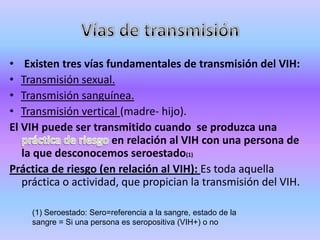 • Existen tres vías fundamentales de transmisión del VIH:
• Transmisión sexual.
• Transmisión sanguínea.
• Transmisión vertical (madre- hijo).
El VIH puede ser transmitido cuando se produzca una
                      en relación al VIH con una persona de
   la que desconocemos seroestado(1)
Práctica de riesgo (en relación al VIH): Es toda aquella
   práctica o actividad, que propician la transmisión del VIH.

    (1) Seroestado: Sero=referencia a la sangre, estado de la
    sangre = Si una persona es seropositiva (VIH+) o no
 