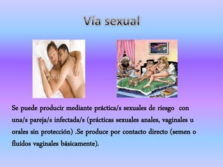 Se puede producir mediante práctica/s sexuales de riesgo con
una/s pareja/s infectada/s (prácticas sexuales anales, vaginales u
orales sin protección) .Se produce por contacto directo (semen o
fluídos vaginales básicamente).
 
