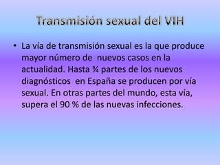 • La vía de transmisión sexual es la que produce
  mayor número de nuevos casos en la
  actualidad. Hasta ¾ partes de los nuevos
  diagnósticos en España se producen por vía
  sexual. En otras partes del mundo, esta vía,
  supera el 90 % de las nuevas infecciones.
 