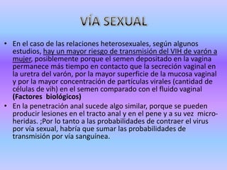 • En el caso de las relaciones heterosexuales, según algunos
  estudios, hay un mayor riesgo de transmisión del VIH de varón a
  mujer, posiblemente porque el semen depositado en la vagina
  permanece más tiempo en contacto que la secreción vaginal en
  la uretra del varón, por la mayor superficie de la mucosa vaginal
  y por la mayor concentración de partículas virales (cantidad de
  células de vih) en el semen comparado con el fluido vaginal
  (Factores biológicos)
• En la penetración anal sucede algo similar, porque se pueden
  producir lesiones en el tracto anal y en el pene y a su vez micro-
  heridas. ;Por lo tanto a las probabilidades de contraer el virus
  por vía sexual, habría que sumar las probabilidades de
  transmisión por vía sanguínea.
 
