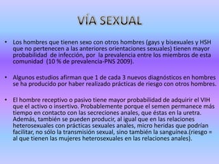 • Los hombres que tienen sexo con otros hombres (gays y bisexuales y HSH
  que no pertenecen a las anteriores orientaciones sexuales) tienen mayor
  probabilidad de infección, por la prevalencia entre los miembros de esta
  comunidad (10 % de prevalencia-PNS 2009).

• Algunos estudios afirman que 1 de cada 3 nuevos diagnósticos en hombres
  se ha producido por haber realizado prácticas de riesgo con otros hombres.

• El hombre receptivo o pasivo tiene mayor probabilidad de adquirir el VIH
  que el activo o insertivo. Probablemente porque el semen permanece más
  tiempo en contacto con las secreciones anales, que éstas en la uretra.
  Además, también se pueden producir, al igual que en las relaciones
  heterosexuales con prácticas sexuales anales, micro heridas que podrían
  facilitar, no sólo la transmisión sexual, sino también la sanguínea.(riesgo =
  al que tienen las mujeres heterosexuales en las relaciones anales).
 