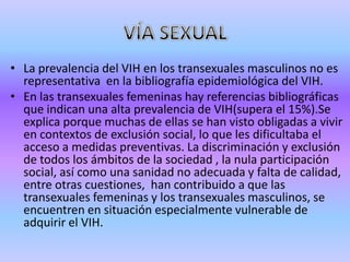 • La prevalencia del VIH en los transexuales masculinos no es
  representativa en la bibliografía epidemiológica del VIH.
• En las transexuales femeninas hay referencias bibliográficas
  que indican una alta prevalencia de VIH(supera el 15%).Se
  explica porque muchas de ellas se han visto obligadas a vivir
  en contextos de exclusión social, lo que les dificultaba el
  acceso a medidas preventivas. La discriminación y exclusión
  de todos los ámbitos de la sociedad , la nula participación
  social, así como una sanidad no adecuada y falta de calidad,
  entre otras cuestiones, han contribuido a que las
  transexuales femeninas y los transexuales masculinos, se
  encuentren en situación especialmente vulnerable de
  adquirir el VIH.
 