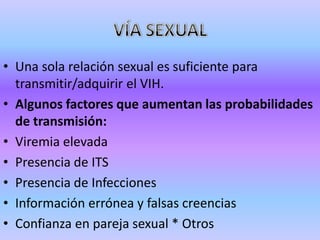 • Una sola relación sexual es suficiente para
  transmitir/adquirir el VIH.
• Algunos factores que aumentan las probabilidades
  de transmisión:
• Viremia elevada
• Presencia de ITS
• Presencia de Infecciones
• Información errónea y falsas creencias
• Confianza en pareja sexual * Otros
 