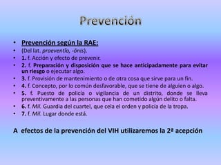• Prevención según la RAE:
• (Del lat. praeventĭo, -ōnis).
• 1. f. Acción y efecto de prevenir.
• 2. f. Preparación y disposición que se hace anticipadamente para evitar
  un riesgo o ejecutar algo.
• 3. f. Provisión de mantenimiento o de otra cosa que sirve para un fin.
• 4. f. Concepto, por lo común desfavorable, que se tiene de alguien o algo.
• 5. f. Puesto de policía o vigilancia de un distrito, donde se lleva
  preventivamente a las personas que han cometido algún delito o falta.
• 6. f. Mil. Guardia del cuartel, que cela el orden y policía de la tropa.
• 7. f. Mil. Lugar donde está.

A efectos de la prevención del VIH utilizaremos la 2ª acepción
 