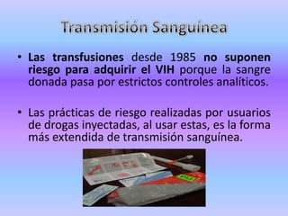 • Las transfusiones desde 1985 no suponen
  riesgo para adquirir el VIH porque la sangre
  donada pasa por estrictos controles analíticos.

• Las prácticas de riesgo realizadas por usuarios
  de drogas inyectadas, al usar estas, es la forma
  más extendida de transmisión sanguínea.
 