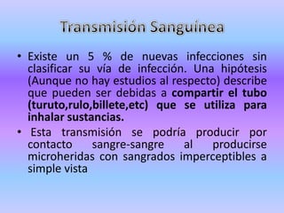 • Existe un 5 % de nuevas infecciones sin
  clasificar su vía de infección. Una hipótesis
  (Aunque no hay estudios al respecto) describe
  que pueden ser debidas a compartir el tubo
  (turuto,rulo,billete,etc) que se utiliza para
  inhalar sustancias.
• Esta transmisión se podría producir por
  contacto     sangre-sangre    al   producirse
  microheridas con sangrados imperceptibles a
  simple vista
 