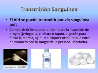 • El VIH se puede transmitir por vía sanguínea
  por:
• Compartir útiles que se utilizan para la inyección de
  drogas (jeringuilla, cuchara o tapón, algodón para
  filtrar la mezcla, agua, y cualquier otro útil que entre
  en contacto con la sangre de la persona infectada).
 