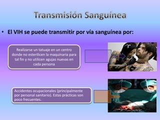 • El VIH se puede transmitir por vía sanguínea por:

     Realizarse un tatuaje en un centro
   donde no esterilicen la maquinaria para
    tal fin y no utilicen agujas nuevas en
                 cada persona




    Accidentes ocupacionales (principalmente
    por personal sanitario). Estas prácticas son
    poco frecuentes.
 