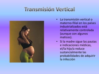 • La transmisión vertical o
  materno-filial en los países
  industrializados está
  relativamente controlada
  (aunque con algunos
  matices).
• Si la madre sigue las pautas
  e indicaciones médicas,
  el/la hijo/a reduce
  sustancialmente las
  probabilidades de adquirir
  la infección
 