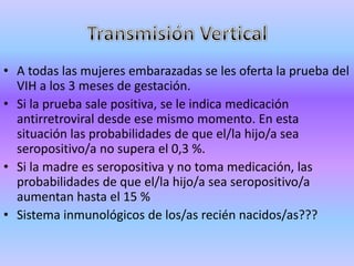 • A todas las mujeres embarazadas se les oferta la prueba del
  VIH a los 3 meses de gestación.
• Si la prueba sale positiva, se le indica medicación
  antirretroviral desde ese mismo momento. En esta
  situación las probabilidades de que el/la hijo/a sea
  seropositivo/a no supera el 0,3 %.
• Si la madre es seropositiva y no toma medicación, las
  probabilidades de que el/la hijo/a sea seropositivo/a
  aumentan hasta el 15 %
• Sistema inmunológicos de los/as recién nacidos/as???
 