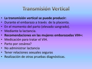 •   La transmisión vertical se puede producir:
•   Durante el embarazo a través de la placenta.
•   En el momento del parto (elevado sangrado).
•   Mediante la lactancia.
•   Recomendaciones en las mujeres embarazadas VIH+:
•   Medicación para tratar el VIH.
•   Parto por cesárea?
•   No administrar lactancia
•   Tener relaciones sexuales seguras
•   Realización de otras pruebas diagnósticas.
 