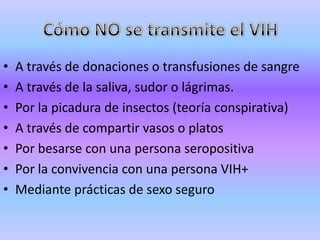 •   A través de donaciones o transfusiones de sangre
•   A través de la saliva, sudor o lágrimas.
•   Por la picadura de insectos (teoría conspirativa)
•   A través de compartir vasos o platos
•   Por besarse con una persona seropositiva
•   Por la convivencia con una persona VIH+
•   Mediante prácticas de sexo seguro
 
