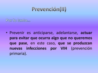 • Prevenir es anticiparse, adelantarse, actuar
  para evitar que ocurra algo que no queremos
  que pase, en este caso, que se produzcan
  nuevas infecciones por VIH (prevención
  primaria).
 