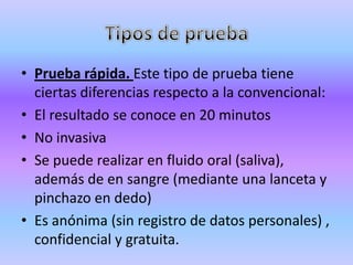 • Prueba rápida. Este tipo de prueba tiene
  ciertas diferencias respecto a la convencional:
• El resultado se conoce en 20 minutos
• No invasiva
• Se puede realizar en fluido oral (saliva),
  además de en sangre (mediante una lanceta y
  pinchazo en dedo)
• Es anónima (sin registro de datos personales) ,
  confidencial y gratuita.
 