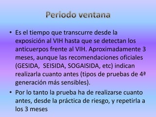 • Es el tiempo que transcurre desde la
  exposición al VIH hasta que se detectan los
  anticuerpos frente al VIH. Aproximadamente 3
  meses, aunque las recomendaciones oficiales
  (GESIDA, SEISIDA, SOGAISIDA, etc) indican
  realizarla cuanto antes (tipos de pruebas de 4ª
  generación más sensibles).
• Por lo tanto la prueba ha de realizarse cuanto
  antes, desde la práctica de riesgo, y repetirla a
  los 3 meses
 