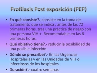 • En qué consiste?.-consiste en la toma de
  tratamiento que se indica , antes de las 72
  primeras horas, tras una práctica de riesgo con
  una persona VIH +. Recomendable en las 6
  primeras horas.
• Qué objetivo tiene?.- reducir la posibilidad de
  una posible infección.
• Dónde se prescribe?.- En las Urgencias
  Hospitalarias y en las Unidades de VIH o
  infecciosos de los hospitales
• Duración?.- cuatro semanas
 