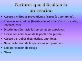 • Acceso a métodos preventivos eficaces (ej. condones).
• Información confusa (fuentes de información no oficiales,
  internet, etc).
• Discriminación hacia las personas seropositivas.
• Escasa sensibilización de la población general.
• Acceso a pruebas diagnósticas anónimas.
• Nula protección de las personas seropositivas
• Baja percepción de riesgo
• Otros
 