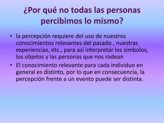 ¿Por qué no todas las personas
         percibimos lo mismo?
• la percepción requiere del uso de nuestros
  conocimientos relevantes del pasado , nuestras
  experiencias, etc., para así interpretar los símbolos,
  los objetos y las personas que nos rodean
• El conocimiento relevante para cada individuo en
  general es distinto, por lo que en consecuencia, la
  percepción frente a un evento puede ser distinta.
 