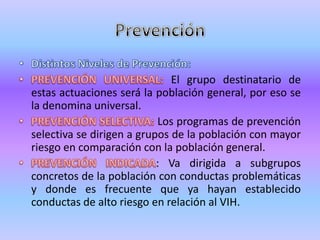 El grupo destinatario de
estas actuaciones será la población general, por eso se
la denomina universal.
                           Los programas de prevención
selectiva se dirigen a grupos de la población con mayor
riesgo en comparación con la población general.
                           : Va dirigida a subgrupos
concretos de la población con conductas problemáticas
y donde es frecuente que ya hayan establecido
conductas de alto riesgo en relación al VIH.
 