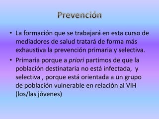 • La formación que se trabajará en esta curso de
  mediadores de salud tratará de forma más
  exhaustiva la prevención primaria y selectiva.
• Primaria porque a priori partimos de que la
  población destinataria no está infectada, y
  selectiva , porque está orientada a un grupo
  de población vulnerable en relación al VIH
  (los/las jóvenes)
 