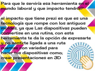 Para que le serviría esa herramienta en el
mundo laboral y que impacto tendría?
el impacto que tiene prezi es que es una
tecnología que rompe con los antiguos
moldes, ya que Las diapositivas pueden
convertise en una rutina, con esta
herramienta te da la opción de expresarte
y no sentirte ligada a una ruta muy linea
cuentas con variedad para
hacer tus diapositivas como;
crear presentaciones en 3D
 