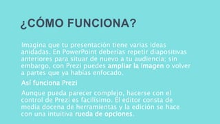 ¿CÓMO FUNCIONA? 
Imagina que tu presentación tiene varias ideas 
anidadas. En PowerPoint deberías repetir diapositivas 
anteriores para situar de nuevo a tu audiencia; sin 
embargo, con Prezi puedes ampliar la imagen o volver 
a partes que ya habías enfocado. 
Así funciona Prezi 
Aunque pueda parecer complejo, hacerse con el 
control de Prezi es facilísimo. El editor consta de 
media docena de herramientas y la edición se hace 
con una intuitiva rueda de opciones. 
 