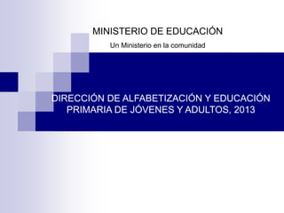 MINISTERIO DE EDUCACIÓN
Un Ministerio en la comunidad
DIRECCIÓN DE ALFABETIZACIÓN Y EDUCACIÓN
PRIMARIA DE JÓVENES Y ADULTOS, 2013
 