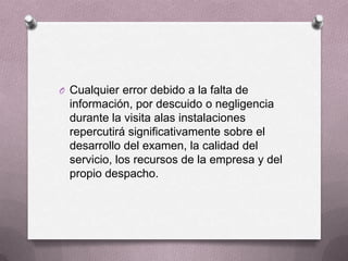 O Cualquier error debido a la falta de
  información, por descuido o negligencia
  durante la visita alas instalaciones
  repercutirá significativamente sobre el
  desarrollo del examen, la calidad del
  servicio, los recursos de la empresa y del
  propio despacho.
 