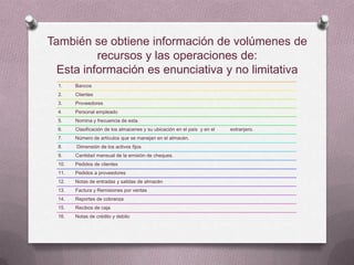 También se obtiene información de volúmenes de
          recursos y las operaciones de:
  Esta información es enunciativa y no limitativa
  1.    Bancos
  2.    Clientes
  3.    Proveedores
  4.    Personal empleado
  5.    Nomina y frecuencia de esta.
  6.    Clasificación de los almacenes y su ubicación en el país y en el   extranjero.
  7.    Número de artículos que se manejan en el almacén.
  8.    Dimensión de los activos fijos
  9.    Cantidad mensual de la emisión de cheques.
  10.   Pedidos de clientes
  11.   Pedidos a proveedores
  12.   Notas de entradas y salidas de almacén
  13.   Factura y Remisiones por ventas
  14.   Reportes de cobranza
  15.   Recibos de caja
  16.   Notas de crédito y debito
 