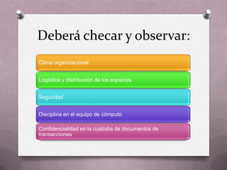 Deberá checar y observar:
Clima organizacional


Logística y distribución de los espacios


Seguridad


Disciplina en el equipo de cómputo

Confidencialidad en la custodia de documentos de
transacciones
 