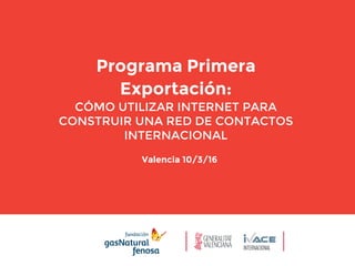 Valencia 10/3/16
Programa Primera
Exportación:
CÓMO UTILIZAR INTERNET PARA
CONSTRUIR UNA RED DE CONTACTOS
INTERNACIONAL
 