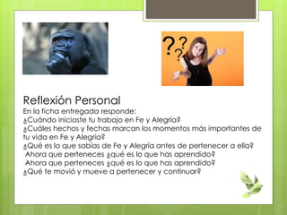 Reflexión Personal
En la ficha entregada responde:
¿Cuándo iniciaste tu trabajo en Fe y Alegría?
¿Cuáles hechos y fechas marcan los momentos más importantes de
tu vida en Fe y Alegría?
¿Qué es lo que sabías de Fe y Alegría antes de pertenecer a ella?
Ahora que perteneces ¿qué es lo que has aprendido?
Ahora que perteneces ¿qué es lo que has aprendido?
¿Qué te movió y mueve a pertenecer y continuar?
 