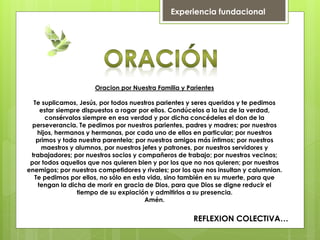 Oracion por Nuestra Familia y Parientes
Te suplicamos, Jesús, por todos nuestros parientes y seres queridos y te pedimos
estar siempre dispuestos a rogar por ellos. Condúcelos a la luz de la verdad,
consérvalos siempre en esa verdad y por dicha concédeles el don de la
perseverancia. Te pedimos por nuestros parientes, padres y madres; por nuestros
hijos, hermanos y hermanas, por cada uno de ellos en particular; por nuestros
primos y toda nuestra parentela; por nuestros amigos más íntimos; por nuestros
maestros y alumnos, por nuestros jefes y patrones, por nuestros servidores y
trabajadores; por nuestros socios y compañeros de trabajo; por nuestros vecinos;
por todos aquellos que nos quieren bien y por los que no nos quieren; por nuestros
enemigos; por nuestros competidores y rivales; por los que nos insultan y calumnian.
Te pedimos por ellos, no sólo en esta vida, sino también en su muerte, para que
tengan la dicha de morir en gracia de Dios, para que Dios se digne reducir el
tiempo de su expiación y admitirlos a su presencia.
Amén.
REFLEXION COLECTIVA…
Experiencia fundacional
 