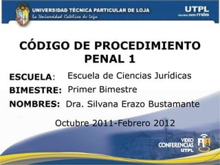 CÓDIGO DE PROCEDIMIENTO
          PENAL 1
ESCUELA:   Escuela de Ciencias Jurídicas
BIMESTRE: Primer Bimestre
NOMBRES: Dra. Silvana Erazo Bustamante

         Octubre 2011-Febrero 2012
 