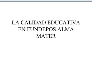 LA CALIDAD EDUCATIVA
EN FUNDEPOS ALMA
MÁTER
 