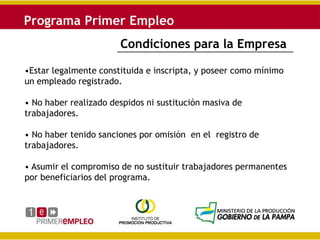 Condiciones para la Empresa

•Estar legalmente constituida e inscripta, y poseer como mínimo
un empleado registrado.

• No haber realizado despidos ni sustitución masiva de
trabajadores.

• No haber tenido sanciones por omisión en el registro de
trabajadores.

• Asumir el compromiso de no sustituir trabajadores permanentes
por beneficiarios del programa.
 