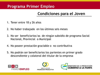 Condiciones para el Joven

1. Tener entre 18 y 26 años

2. No haber trabajado en los últimos seis meses

3. No ser beneficiarios/as de ningún subsidio de programa Social
   Nacional, Provincial o Municipal

4. No poseer prestación graciable o no contributiva

5. No podrán ser beneficiarios los parientes en primer grado
   descendiente y colateral del titular de la empresa
 