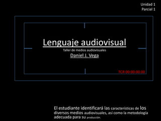 Unidad 1
Parcial 1

Lenguaje audiovisual
Taller de medios audiovisuales

Daniel J. Vega
TCR 00:00:00:00

El estudiante identificará las características de los

diversos medios audiovisuales, así como la metodología
adecuada para su producción.

 